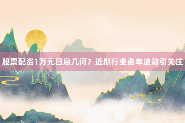 股票配资1万元日息几何？近期行业费率波动引关注