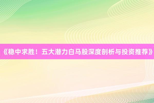 《稳中求胜！五大潜力白马股深度剖析与投资推荐》