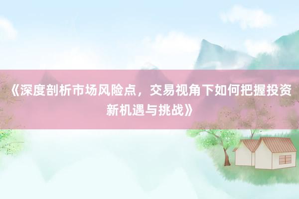 《深度剖析市场风险点，交易视角下如何把握投资新机遇与挑战》