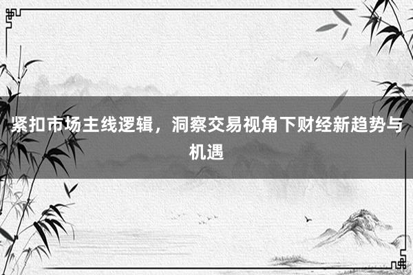 紧扣市场主线逻辑，洞察交易视角下财经新趋势与机遇