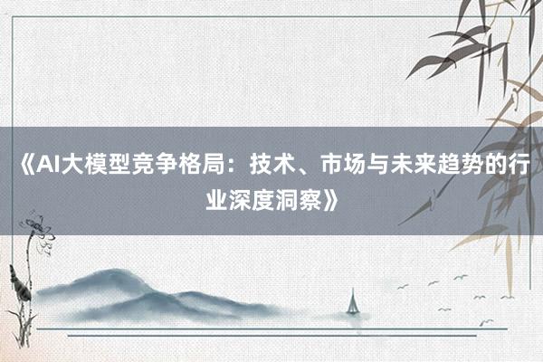 《AI大模型竞争格局：技术、市场与未来趋势的行业深度洞察》