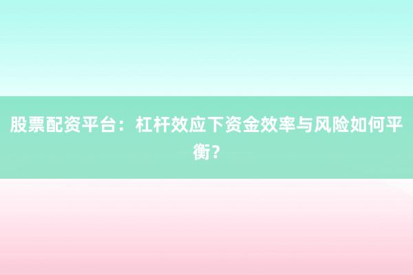 股票配资平台：杠杆效应下资金效率与风险如何平衡？