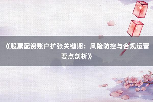 《股票配资账户扩张关键期：风险防控与合规运营要点剖析》