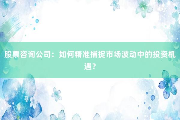 股票咨询公司：如何精准捕捉市场波动中的投资机遇？