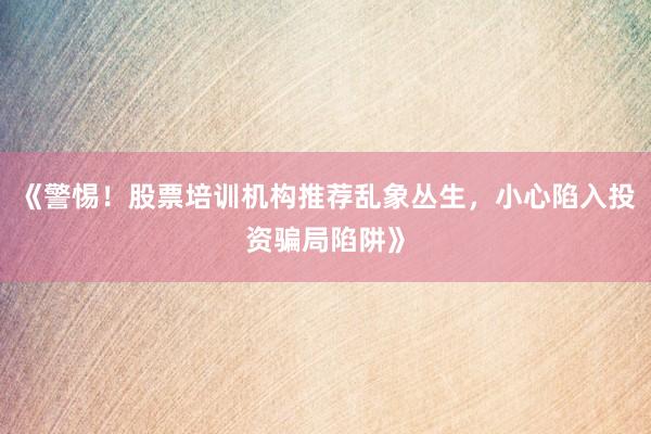 《警惕！股票培训机构推荐乱象丛生，小心陷入投资骗局陷阱》