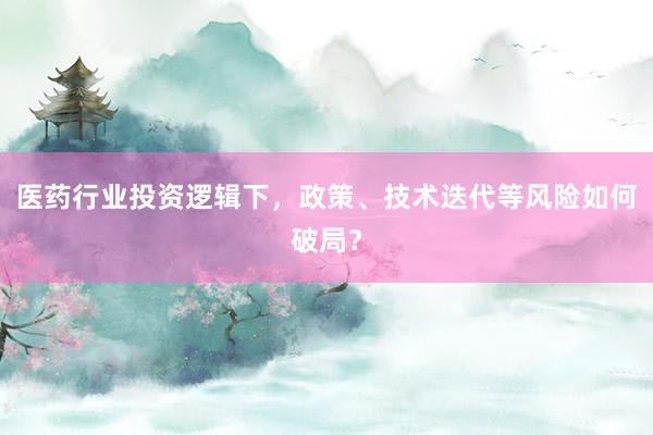 医药行业投资逻辑下，政策、技术迭代等风险如何破局？