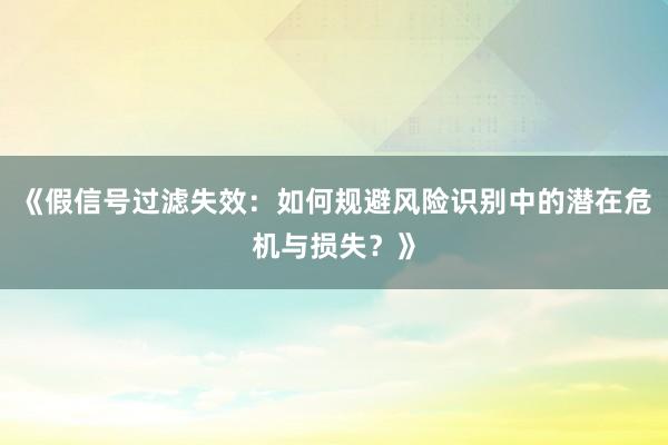 《假信号过滤失效：如何规避风险识别中的潜在危机与损失？》
