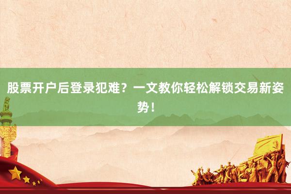 股票开户后登录犯难？一文教你轻松解锁交易新姿势！