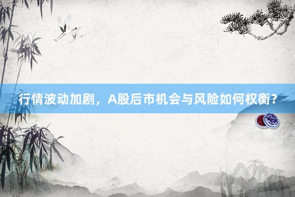 行情波动加剧，A股后市机会与风险如何权衡？