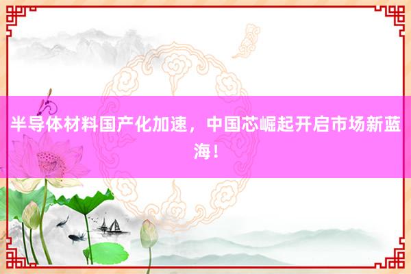半导体材料国产化加速，中国芯崛起开启市场新蓝海！