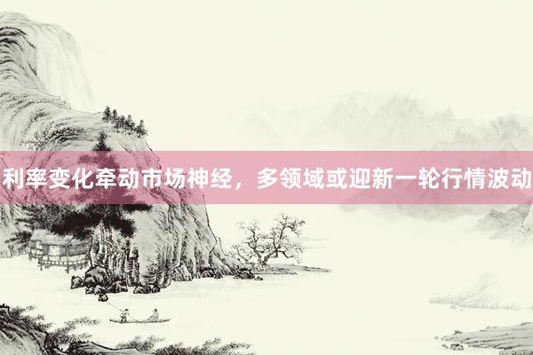 利率变化牵动市场神经，多领域或迎新一轮行情波动