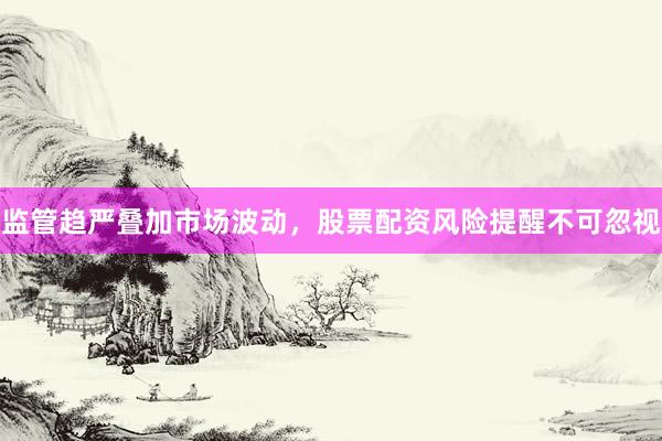 监管趋严叠加市场波动，股票配资风险提醒不可忽视