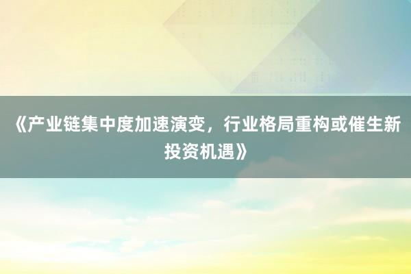 《产业链集中度加速演变，行业格局重构或催生新投资机遇》