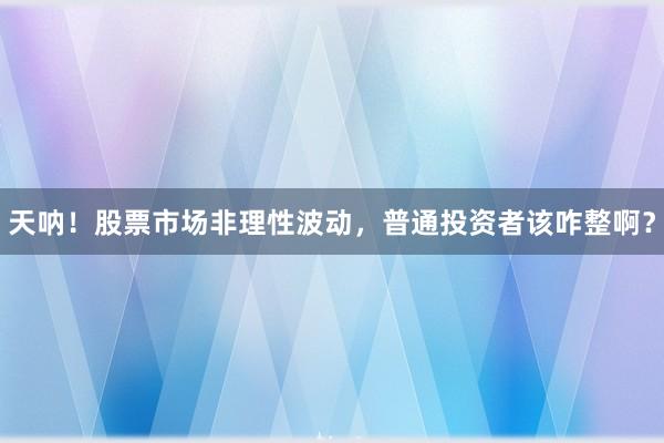 天呐！股票市场非理性波动，普通投资者该咋整啊？