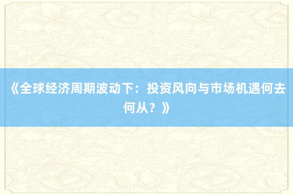 《全球经济周期波动下：投资风向与市场机遇何去何从？》
