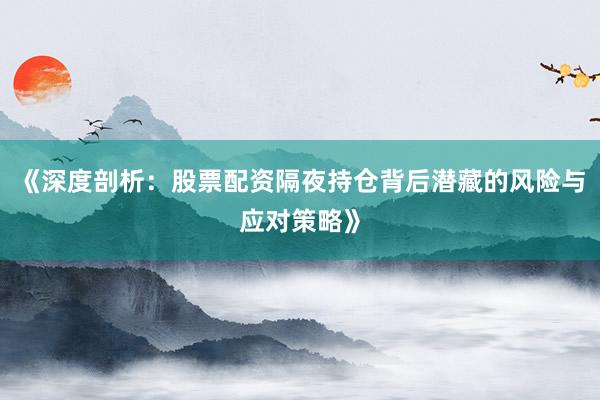 《深度剖析：股票配资隔夜持仓背后潜藏的风险与应对策略》