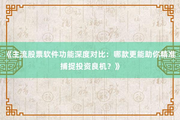 《主流股票软件功能深度对比：哪款更能助你精准捕捉投资良机？》
