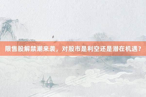 限售股解禁潮来袭，对股市是利空还是潜在机遇？