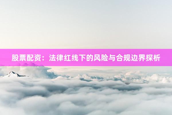 股票配资：法律红线下的风险与合规边界探析