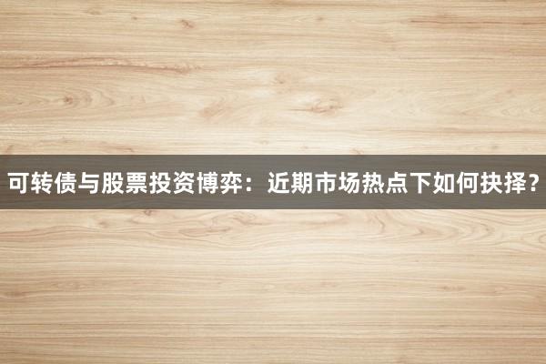 可转债与股票投资博弈：近期市场热点下如何抉择？