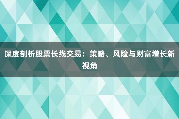 深度剖析股票长线交易：策略、风险与财富增长新视角