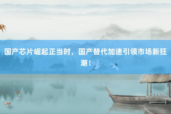 国产芯片崛起正当时，国产替代加速引领市场新狂潮！