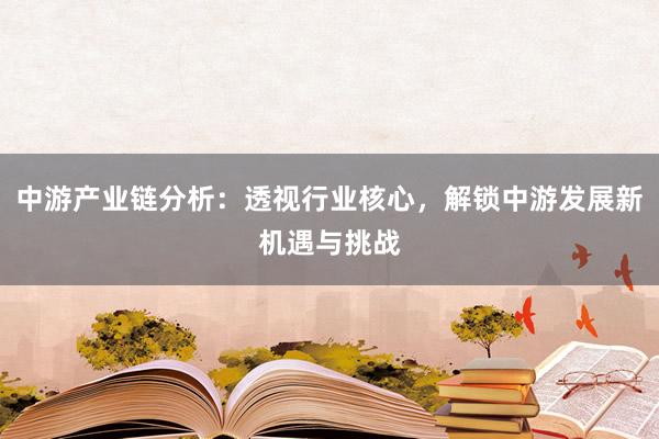 中游产业链分析：透视行业核心，解锁中游发展新机遇与挑战