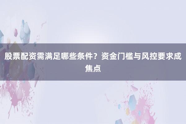 股票配资需满足哪些条件？资金门槛与风控要求成焦点