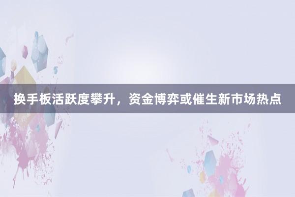 换手板活跃度攀升，资金博弈或催生新市场热点
