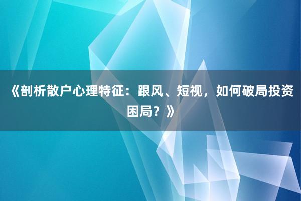 《剖析散户心理特征：跟风、短视，如何破局投资困局？》