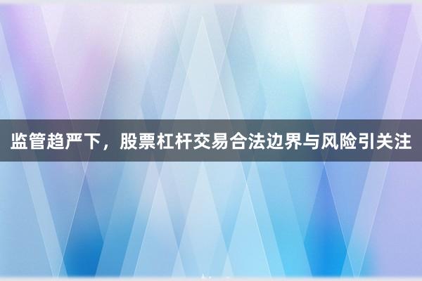 监管趋严下，股票杠杆交易合法边界与风险引关注