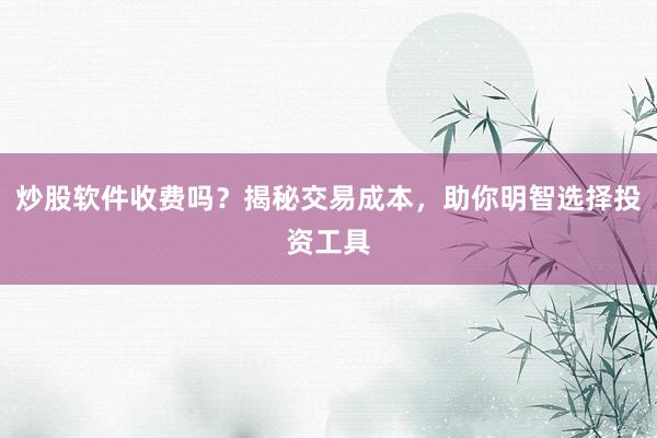 炒股软件收费吗？揭秘交易成本，助你明智选择投资工具