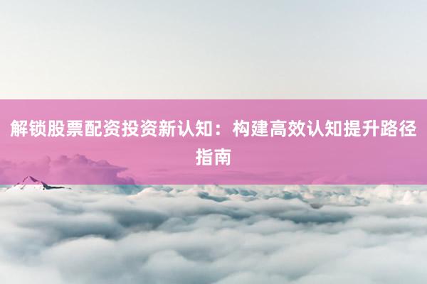 解锁股票配资投资新认知：构建高效认知提升路径指南
