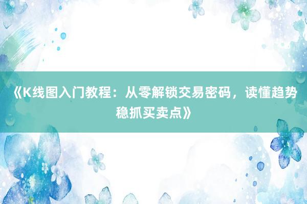 《K线图入门教程：从零解锁交易密码，读懂趋势稳抓买卖点》