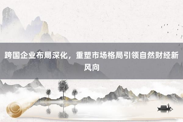 跨国企业布局深化，重塑市场格局引领自然财经新风向