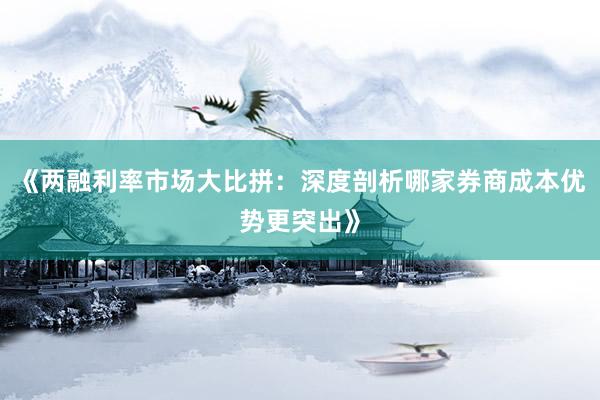 《两融利率市场大比拼：深度剖析哪家券商成本优势更突出》