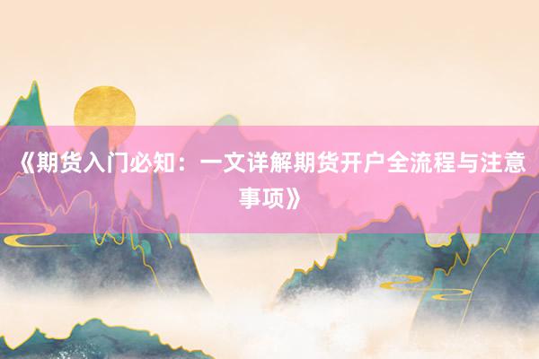 《期货入门必知：一文详解期货开户全流程与注意事项》