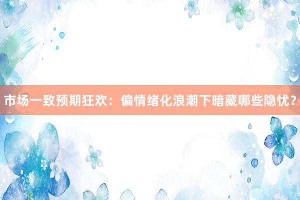 市场一致预期狂欢：偏情绪化浪潮下暗藏哪些隐忧？