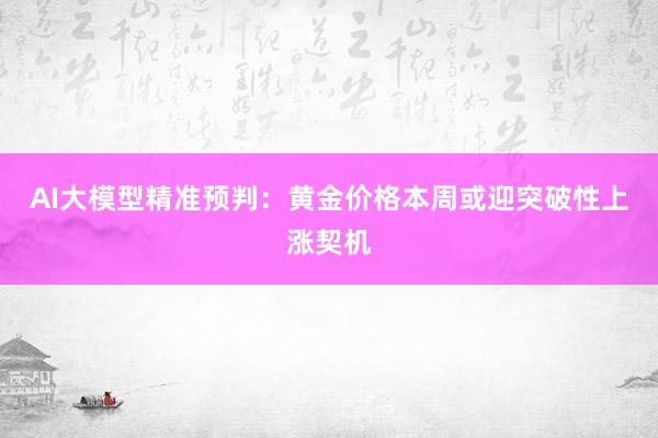 AI大模型精准预判：黄金价格本周或迎突破性上涨契机