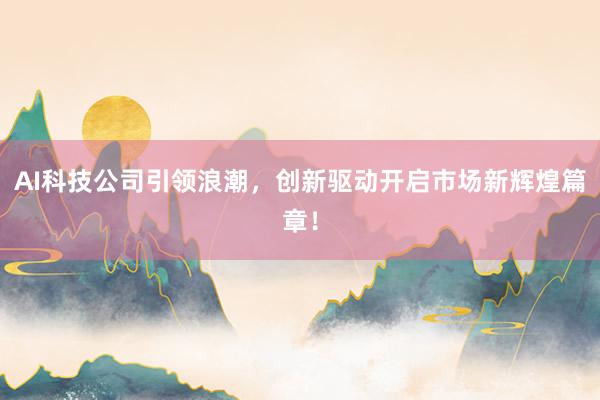 AI科技公司引领浪潮，创新驱动开启市场新辉煌篇章！