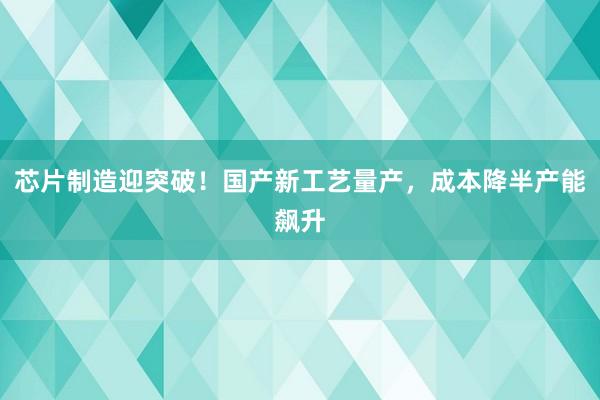 芯片制造迎突破！国产新工艺量产，成本降半产能飙升