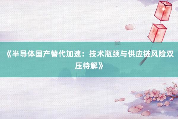 《半导体国产替代加速：技术瓶颈与供应链风险双压待解》