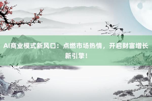 AI商业模式新风口：点燃市场热情，开启财富增长新引擎！