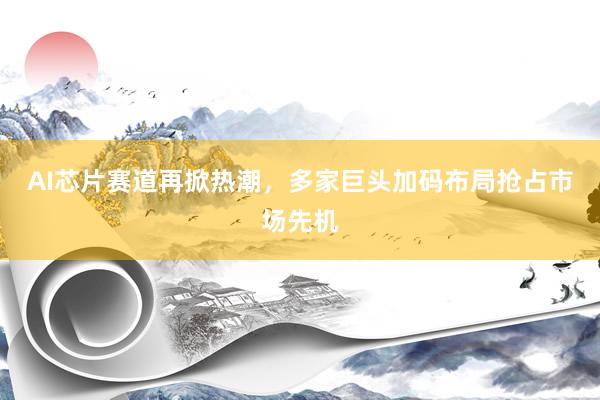 AI芯片赛道再掀热潮，多家巨头加码布局抢占市场先机