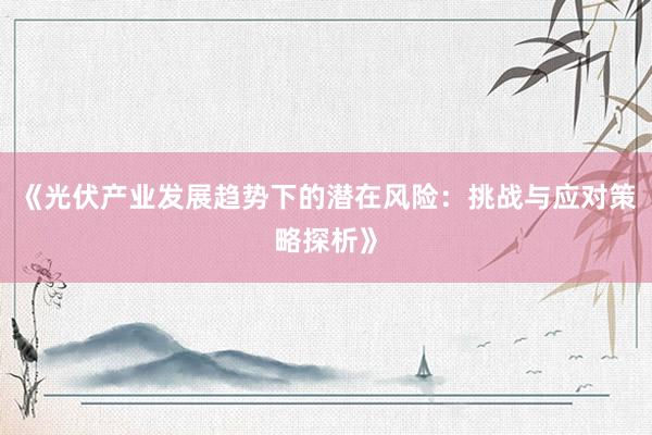《光伏产业发展趋势下的潜在风险：挑战与应对策略探析》