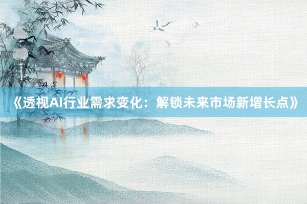 《透视AI行业需求变化：解锁未来市场新增长点》