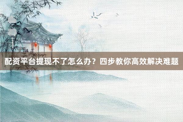 配资平台提现不了怎么办？四步教你高效解决难题