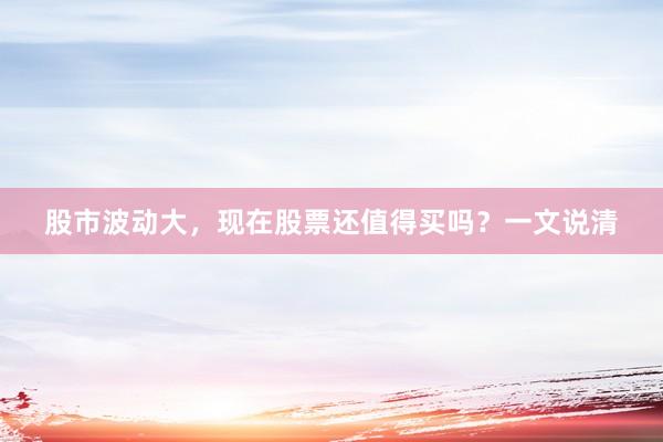 股市波动大，现在股票还值得买吗？一文说清