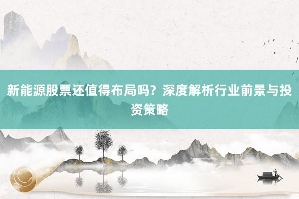 新能源股票还值得布局吗？深度解析行业前景与投资策略