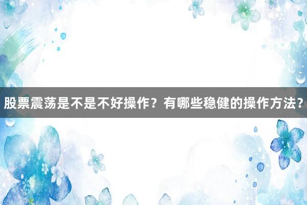 股票震荡是不是不好操作？有哪些稳健的操作方法？